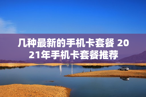 几种最新的手机卡套餐 2021年手机卡套餐推荐