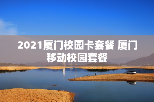 2021厦门校园卡套餐 厦门移动校园套餐