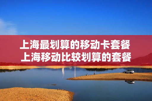 上海最划算的移动卡套餐 上海移动比较划算的套餐