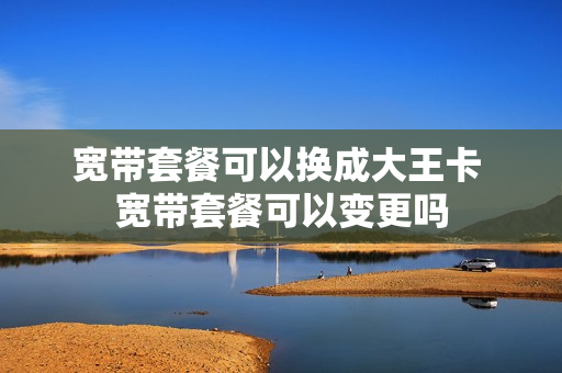宽带套餐可以换成大王卡 宽带套餐可以变更吗
