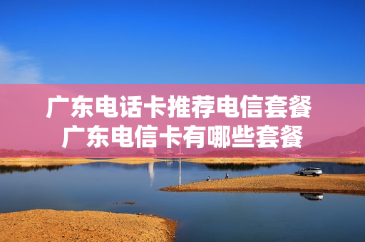 广东电话卡推荐电信套餐 广东电信卡有哪些套餐