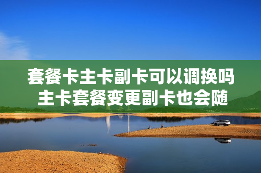 套餐卡主卡副卡可以调换吗 主卡套餐变更副卡也会随之变更吗