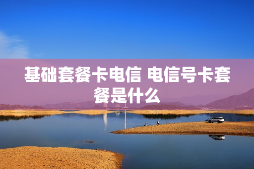 基础套餐卡电信 电信号卡套餐是什么