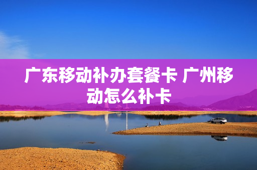 广东移动补办套餐卡 广州移动怎么补卡