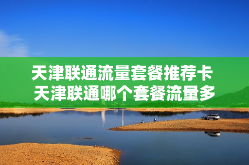 天津联通流量套餐推荐卡 天津联通哪个套餐流量多