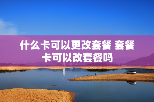 什么卡可以更改套餐 套餐卡可以改套餐吗