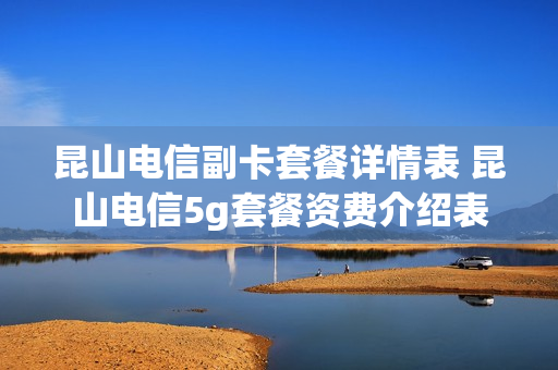 昆山电信副卡套餐详情表 昆山电信5g套餐资费介绍表