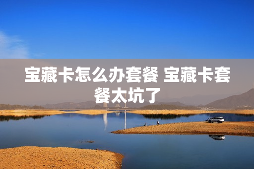 宝藏卡怎么办套餐 宝藏卡套餐太坑了