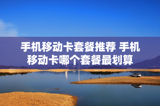 手机移动卡套餐推荐 手机移动卡哪个套餐最划算