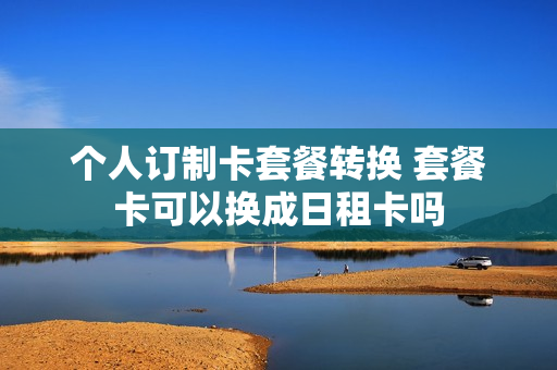 个人订制卡套餐转换 套餐卡可以换成日租卡吗