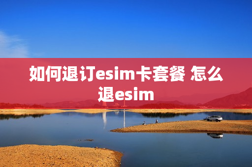 如何退订esim卡套餐 怎么退esim