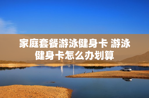 家庭套餐游泳健身卡 游泳健身卡怎么办划算