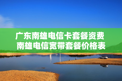 广东南雄电信卡套餐资费 南雄电信宽带套餐价格表