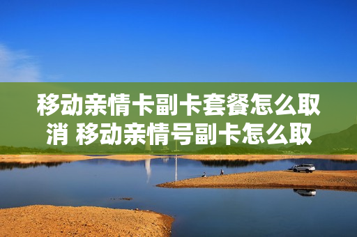 移动亲情卡副卡套餐怎么取消 移动亲情号副卡怎么取消