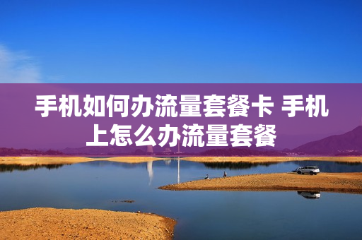 手机如何办流量套餐卡 手机上怎么办流量套餐