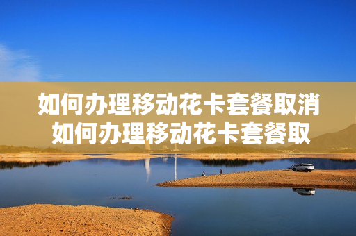 如何办理移动花卡套餐取消 如何办理移动花卡套餐取消业务