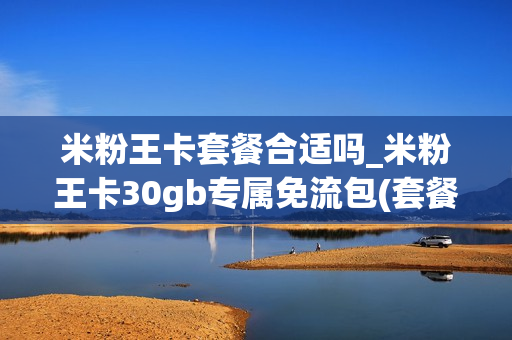 米粉王卡套餐合适吗_米粉王卡30gb专属免流包(套餐内专享免费流量(30.0g))