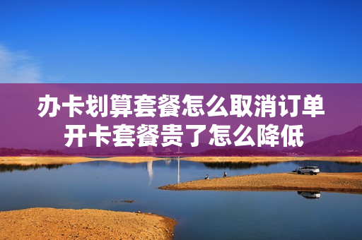 办卡划算套餐怎么取消订单 开卡套餐贵了怎么降低
