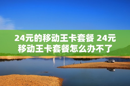 24元的移动王卡套餐 24元移动王卡套餐怎么办不了