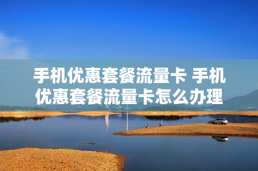 手机优惠套餐流量卡 手机优惠套餐流量卡怎么办理