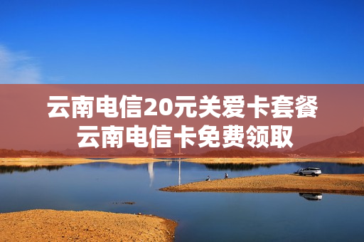 云南电信20元关爱卡套餐 云南电信卡免费领取