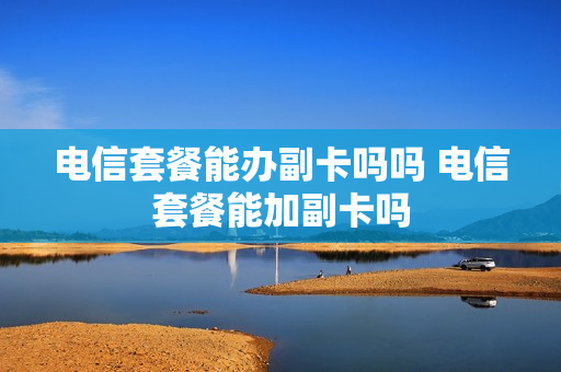 电信套餐能办副卡吗吗 电信套餐能加副卡吗