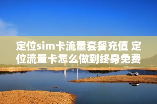 定位sim卡流量套餐充值 定位流量卡怎么做到终身免费
