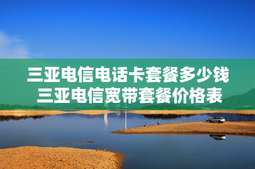 三亚电信电话卡套餐多少钱 三亚电信宽带套餐价格表2021