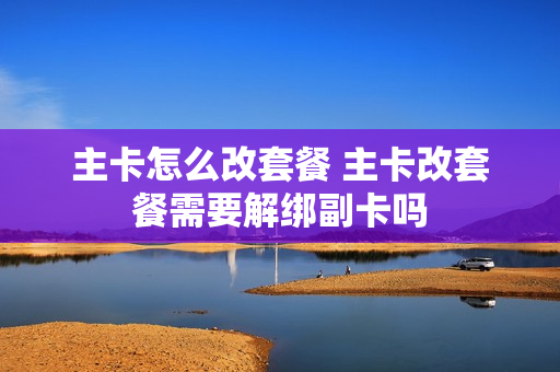 主卡怎么改套餐 主卡改套餐需要解绑副卡吗