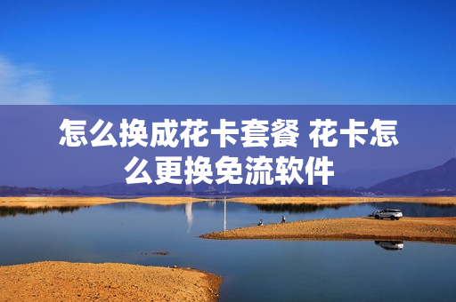 怎么换成花卡套餐 花卡怎么更换免流软件