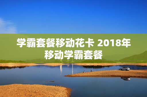 学霸套餐移动花卡 2018年移动学霸套餐