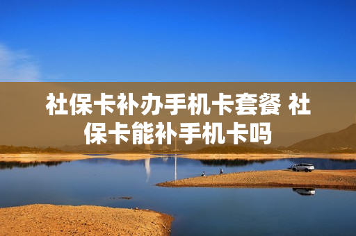 社保卡补办手机卡套餐 社保卡能补手机卡吗