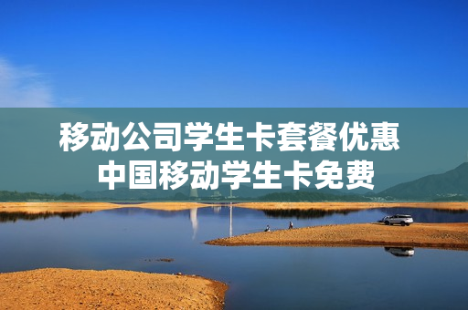 移动公司学生卡套餐优惠 中国移动学生卡免费