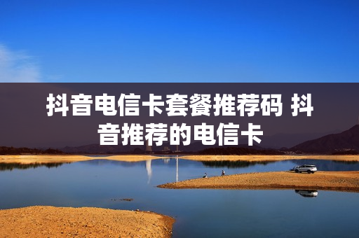 抖音电信卡套餐推荐码 抖音推荐的电信卡
