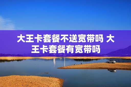 大王卡套餐不送宽带吗 大王卡套餐有宽带吗