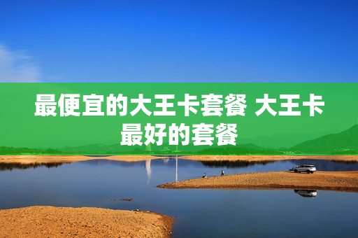 最便宜的大王卡套餐 大王卡最好的套餐