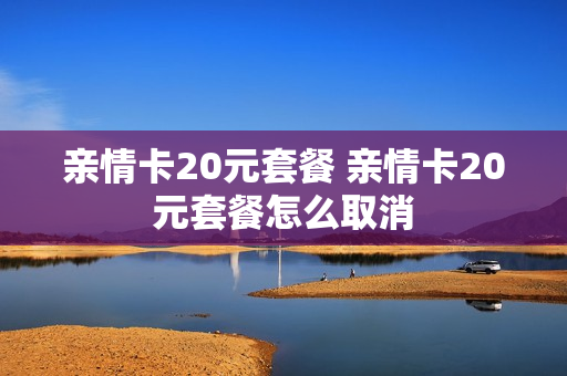 亲情卡20元套餐 亲情卡20元套餐怎么取消