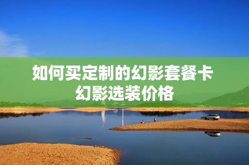如何买定制的幻影套餐卡 幻影选装价格