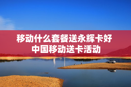 移动什么套餐送永辉卡好 中国移动送卡活动