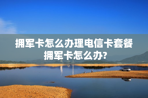 拥军卡怎么办理电信卡套餐 拥军卡怎么办?