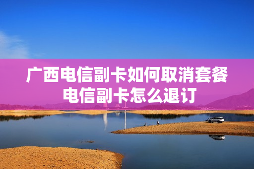 广西电信副卡如何取消套餐 电信副卡怎么退订
