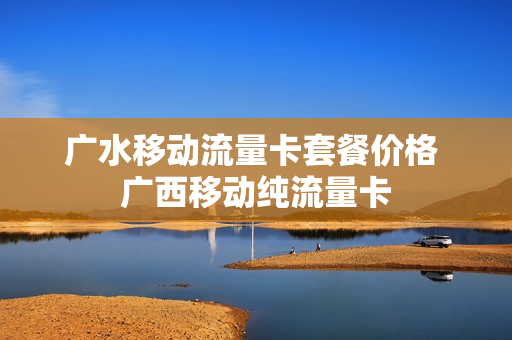 广水移动流量卡套餐价格 广西移动纯流量卡