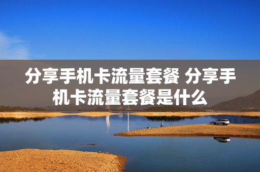 分享手机卡流量套餐 分享手机卡流量套餐是什么