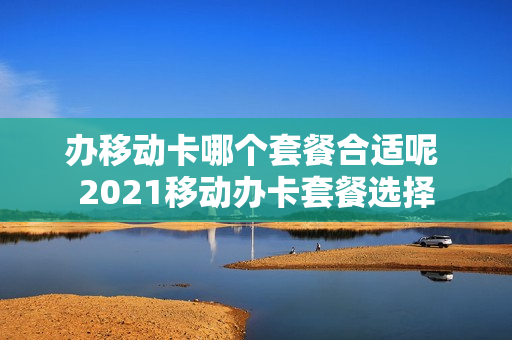 办移动卡哪个套餐合适呢 2021移动办卡套餐选择