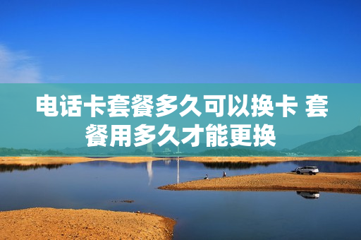 电话卡套餐多久可以换卡 套餐用多久才能更换
