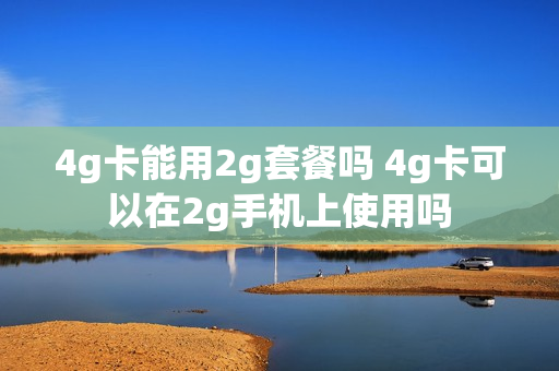 4g卡能用2g套餐吗 4g卡可以在2g手机上使用吗