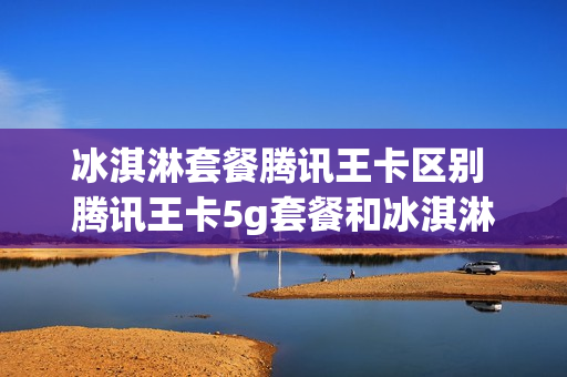 冰淇淋套餐腾讯王卡区别 腾讯王卡5g套餐和冰淇淋5g套餐有什么区别