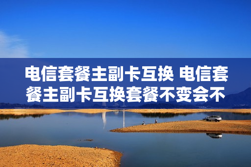 电信套餐主副卡互换 电信套餐主副卡互换套餐不变会不会有影响