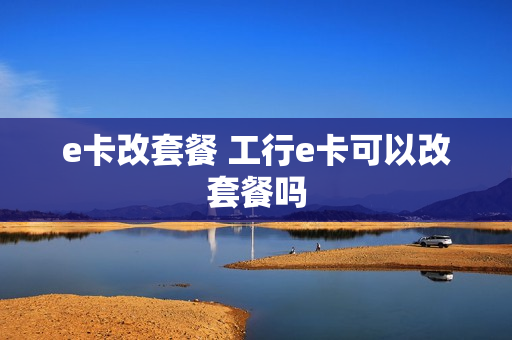 e卡改套餐 工行e卡可以改套餐吗