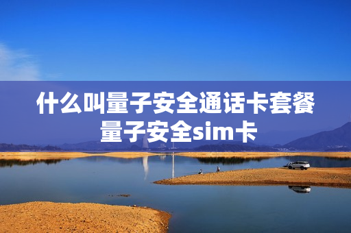 什么叫量子安全通话卡套餐 量子安全sim卡